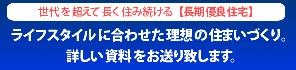 世代を超えて長く住み続ける「長期優良住宅」ライフスタイルに合わせた理想の住まいづくり。詳しい資料をお送りします。