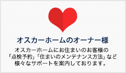 オスカーホームのオーナー様 オスカーホームにお住まいのお客様の 「点検予約」「住まいのメンテナンス方法」など 様々なサポートを案内しております。